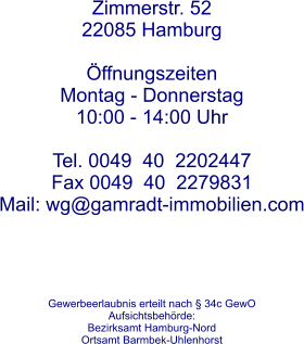 Zimmerstr. 52 22085 Hamburg  ffnungszeitenMontag - Donnerstag 10:00 - 14:00 Uhr Tel. 0049  40  2202447  Fax 0049  40  2279831 Mail: wg@gamradt-immobilien.com      Gewerbeerlaubnis erteilt nach  34c GewO  Aufsichtsbehrde: Bezirksamt Hamburg-Nord Ortsamt Barmbek-Uhlenhorst