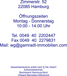 Zimmerstr. 52 22085 Hamburg  ffnungszeitenMontag - Donnerstag 10:00 - 14:00 Uhr Tel. 0049  40  2202447  Fax 0049  40  2279831 Mail: wg@gamradt-immobilien.com      Gewerbeerlaubnis erteilt nach  34c GewO  Aufsichtsbehrde: Bezirksamt Hamburg-Nord Ortsamt Barmbek-Uhlenhorst